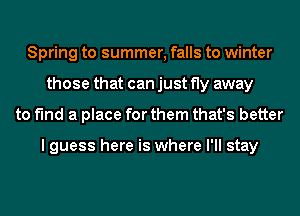 Spring to summer, falls to winter
those that can just fly away
to find a place for them that's better

I guess here is where I'll stay