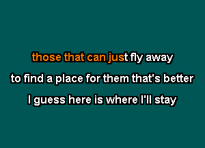 those that can just fly away

to find a place for them that's better

I guess here is where I'll stay