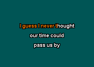 I guess I never thought

our time could

pass us by