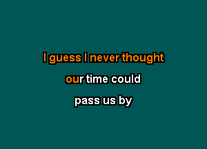 I guess I never thought

our time could

pass us by