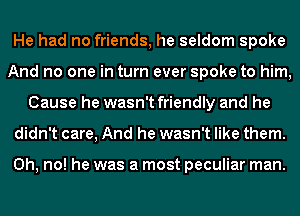 He had no friends, he seldom spoke
And no one in turn ever spoke to him,
Cause he wasn't friendly and he
didn't care, And he wasn't like them.

Oh, no! he was a most peculiar man.