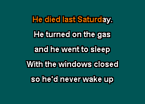 He died last Saturday.

He turned on the gas
and he went to sleep
With the windows closed

so he'd never wake up
