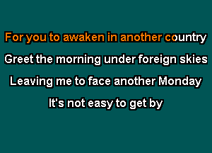 For you to awaken in another country
Greet the morning under foreign skies
Leaving me to face another Monday

It's not easy to get by