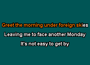 Greet the morning underforeign skies

Leaving me to face another Monday

It's not easy to get by