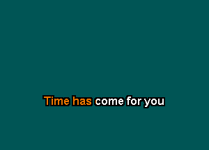 Time has come for you