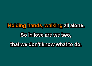 Holding hands, walking all alone.

So in love are we two,

that we don't know what to do.