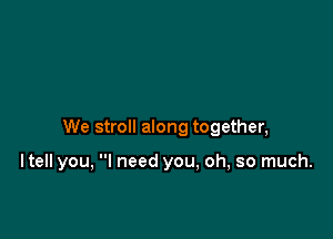 We stroll along together,

ltell you, I need you, oh, so much.