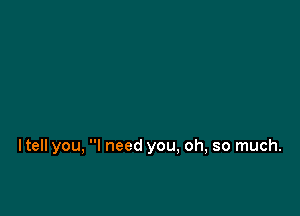 ltell you, I need you, oh, so much.