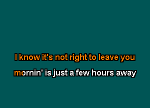 lknow it's not right to leave you

mornin' is just a few hours away