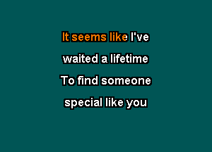 It seems like I've
waited a lifetime

To fund someone

special like you