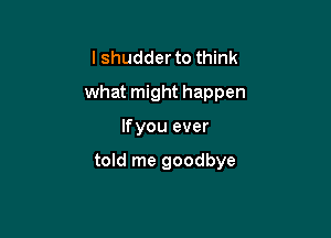 lshudder to think
what might happen

lfyou ever

told me goodbye