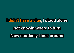 I didn't have a clue, I stood alone

not knowin where to turn

Now suddenly I look around