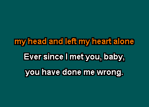 my head and left my heart alone

Ever since I met you, baby,

you have done me wrong.