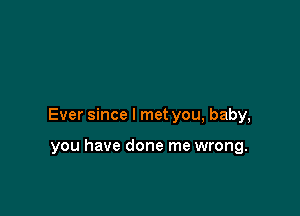 Ever since I met you, baby,

you have done me wrong.