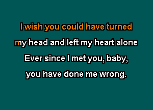 I wish you could have turned

my head and left my heart alone

Ever since I met you, baby,

you have done me wrong.