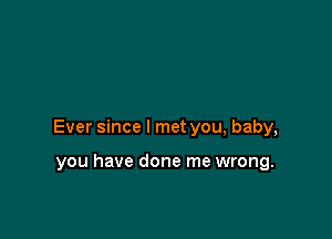 Ever since I met you, baby,

you have done me wrong.