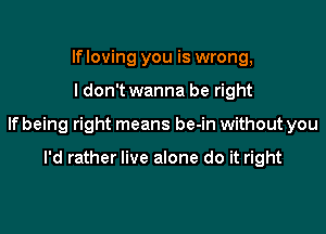 lfloving you is wrong,

I don't wanna be right

lfbeing right means be-in without you

I'd rather live alone do it right