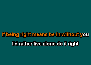 lfbeing right means be-in without you

I'd rather live alone do it right