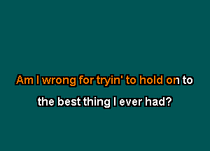 Am I wrong for tryin' to hold on to

the bestthing I ever had?