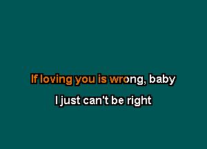 If loving you is wrong, baby

ljust can't be right