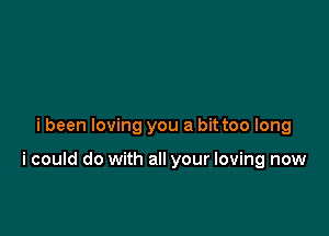 i been loving you a bit too long

i could do with all your loving now