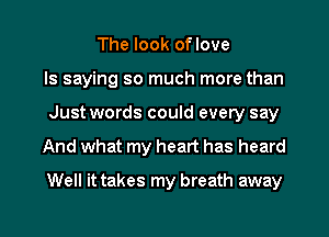 The look oflove
ls saying so much more than
Just words could every say
And what my heart has heard
Well it takes my breath away