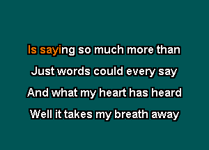 ls saying so much more than
Just words could every say

And what my heart has heard
Well it takes my breath away