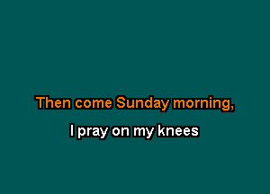 Then come Sunday morning,

lpray on my knees