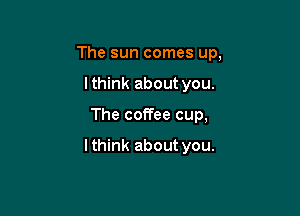 The sun comes up,

Ithink about you.
The coffee cup,

Ithink about you.