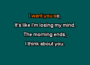 Iwant you so,

It's like I'm losing my mind.

The morning ends,

lthink about you.