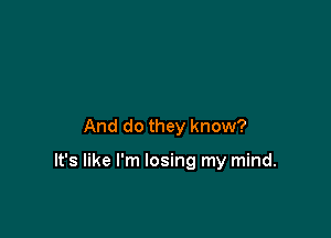 And do they know?

It's like I'm losing my mind.