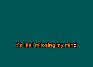 It's like I'm losing my mind.