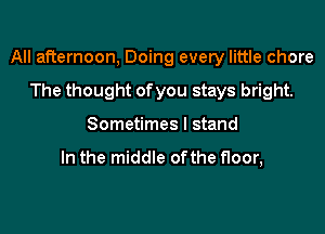 All afternoon, Doing every little chore

The thought of you stays bright.
Sometimes I stand

In the middle ofthe floor,