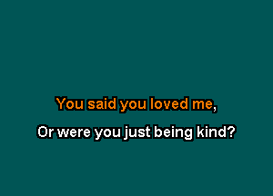 You said you loved me,

Or were you just being kind?