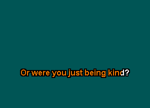 Or were you just being kind?