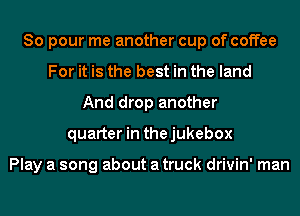 So pour me another cup of coffee
For it is the best in the land
And drop another
quarter in thejukebox

Play a song about a truck drivin' man