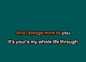 And I pledge mine to you

It's your's my whole life through