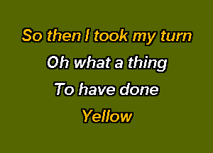 So then! took my turn

Oh what a thing
To have done

Yellow