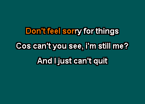 Don't feel sorry for things

Cos can't you see, i'm still me?

And ljust can't quit