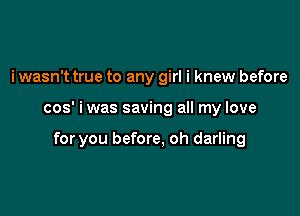 i wasn't true to any girl i knew before

cos' i was saving all my love

for you before, oh darling