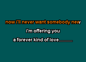now i'll never want somebody new

i'm offering you

a forever kind of love ............
