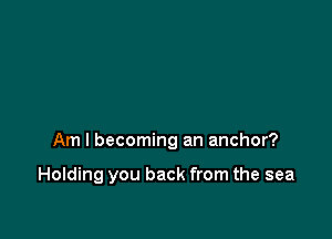 Am I becoming an anchor?

Holding you back from the sea