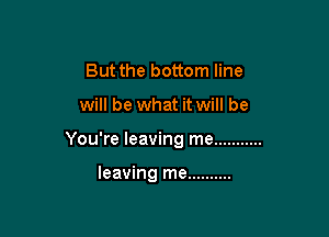 But the bottom line

will be what it will be

You're leaving me ...........

leaving me ..........