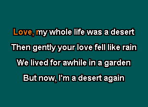 Love, my whole life was a desert
Then gently your love fell like rain
We lived for awhile in a garden

But now, I'm a desert again