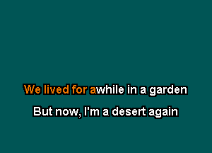 We lived for awhile in a garden

But now, I'm a desert again