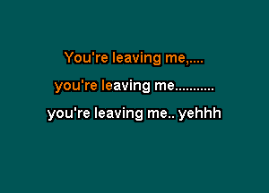 You're leaving me,....

you're leaving me ...........

you're leaving me.. yehhh