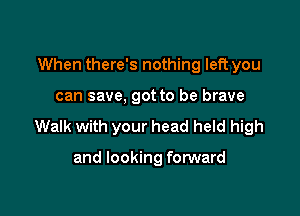 When there's nothing left you

can save, got to be brave

Walk with your head held high

and looking forward