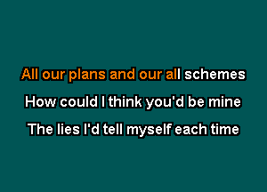 All our plans and our all schemes

How could I think you'd be mine

The lies I'd tell myselfeach time