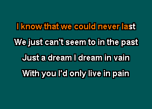 I know that we could never last
We just can't seem to in the past
Just a dream I dream in vain

With you I'd only live in pain