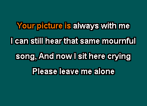 Your picture is always with me
I can still hear that same mournful
song, And now I sit here crying

Please leave me alone